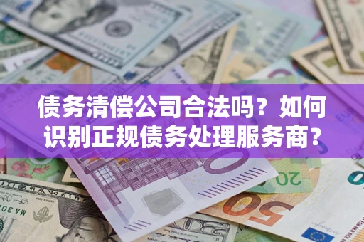 济南债务清偿公司合法吗？如何识别正规债务处理服务商？