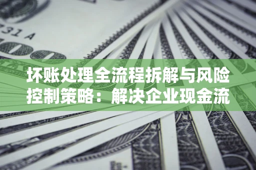 济南坏账处理全流程拆解与风险控制策略：解决企业现金流顽疾的实战指南