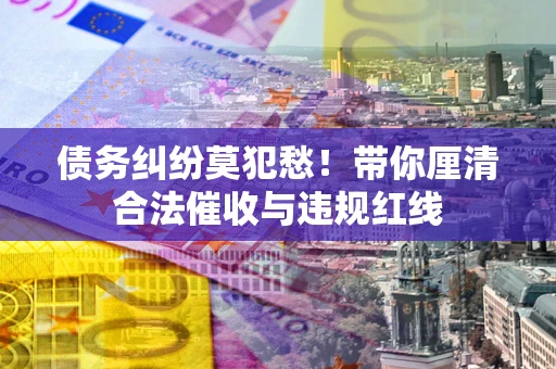 济南债务纠纷莫犯愁！带你厘清合法催收与违规红线