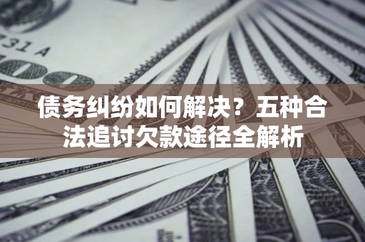 济南债务纠纷如何解决？五种合法追讨欠款途径全解析