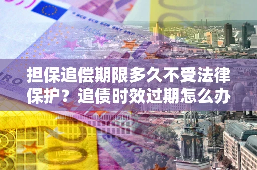 济南担保追偿期限多久不受法律保护？追债时效过期怎么办？