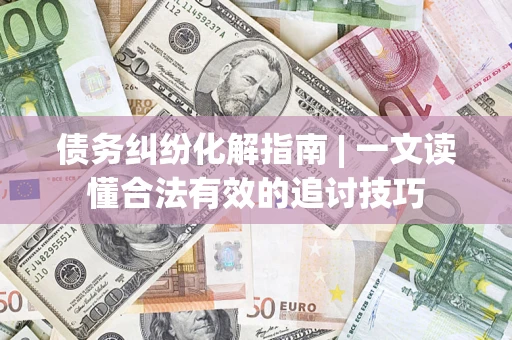 济南债务纠纷化解指南 | 一文读懂合法有效的追讨技巧