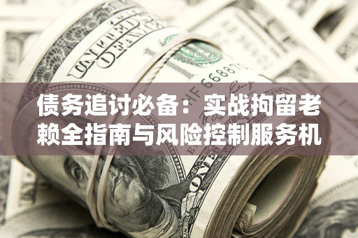 济南债务追讨必备：实战拘留老赖全指南与风险控制服务机构推荐