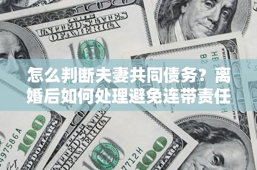 济南怎么判断夫妻共同债务？离婚后如何处理避免连带责任？